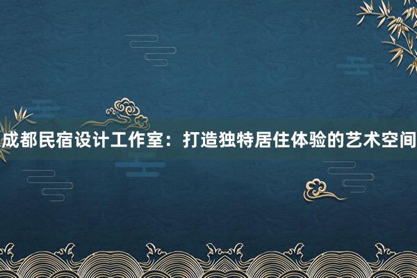 成都民宿设计工作室：打造独特居住体验的艺术空间