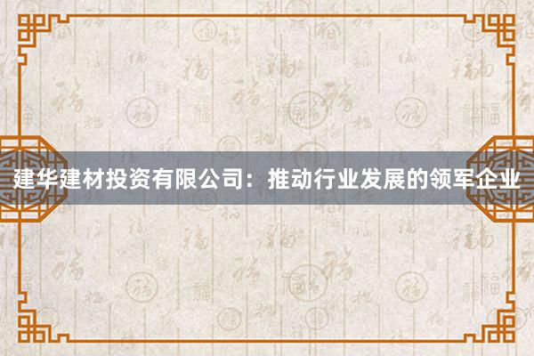 建华建材投资有限公司：推动行业发展的领军企业